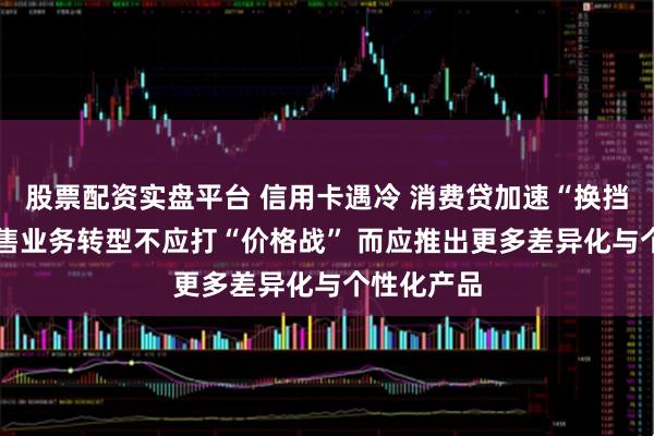 股票配资实盘平台 信用卡遇冷 消费贷加速“换挡” 银行零售业务转型不应打“价格战” 而应推出更多差异化与个性化产品