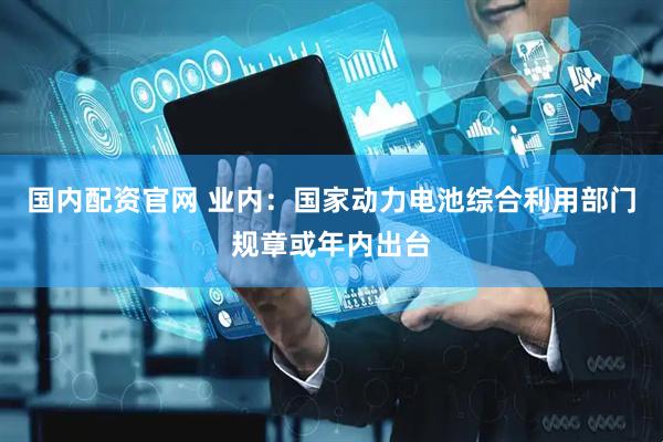 国内配资官网 业内：国家动力电池综合利用部门规章或年内出台