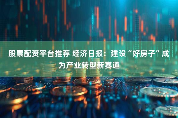 股票配资平台推荐 经济日报：建设“好房子”成为产业转型新赛道