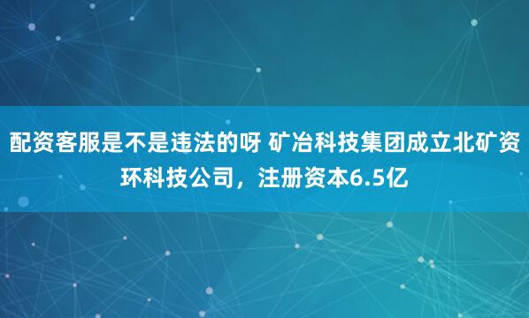 配资客服是不是违法的呀 矿冶科技集团成立北矿资环科技公司，注册资本6.5亿