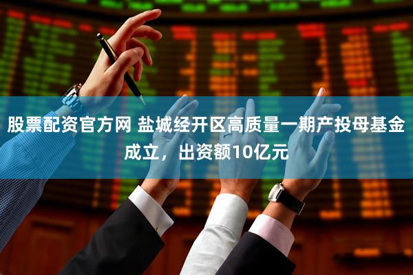 股票配资官方网 盐城经开区高质量一期产投母基金成立，出资额10亿元