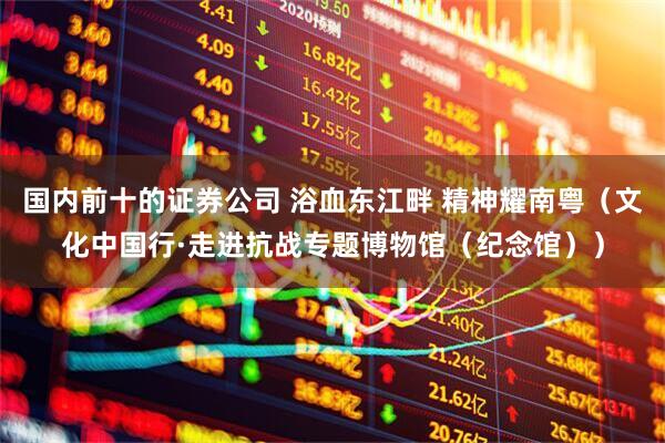 国内前十的证券公司 浴血东江畔 精神耀南粤（文化中国行·走进抗战专题博物馆（纪念馆））