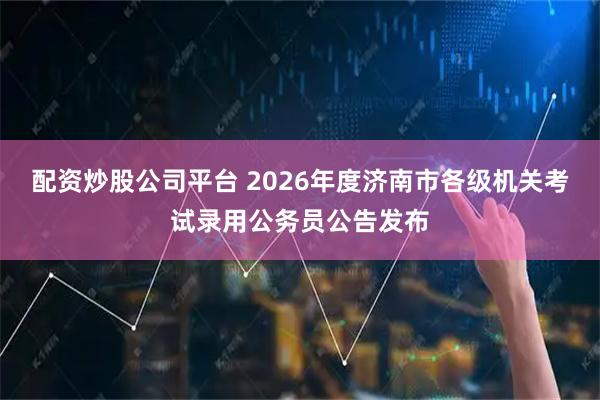 配资炒股公司平台 2026年度济南市各级机关考试录用公务员公告发布