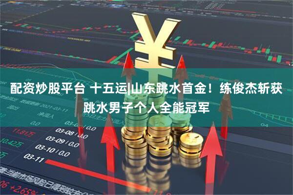 配资炒股平台 十五运|山东跳水首金！练俊杰斩获跳水男子个人全能冠军
