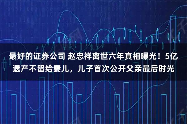 最好的证券公司 赵忠祥离世六年真相曝光！5亿遗产不留给妻儿，儿子首次公开父亲最后时光