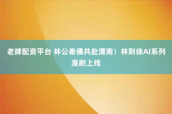 老牌配资平台 林公秦俑共赴渭南！林则徐AI系列漫剧上线