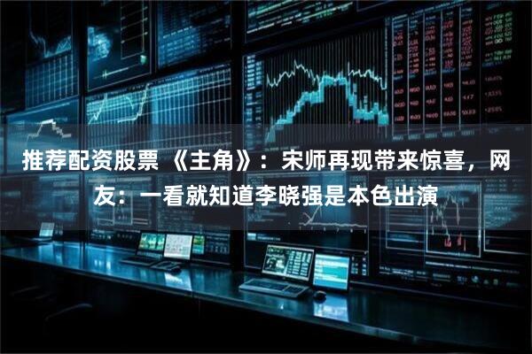 推荐配资股票 《主角》：宋师再现带来惊喜，网友：一看就知道李晓强是本色出演