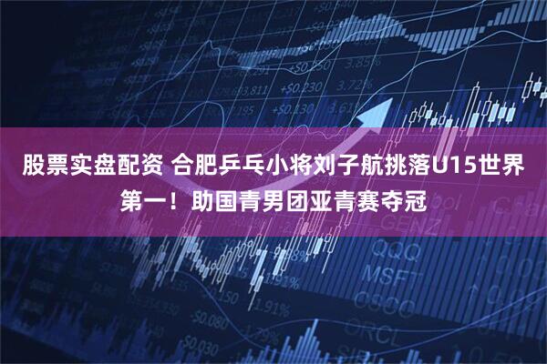 股票实盘配资 合肥乒乓小将刘子航挑落U15世界第一！助国青男团亚青赛夺冠