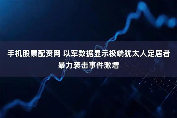 手机股票配资网 以军数据显示极端犹太人定居者暴力袭击事件激增