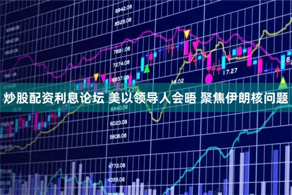 炒股配资利息论坛 美以领导人会晤 聚焦伊朗核问题
