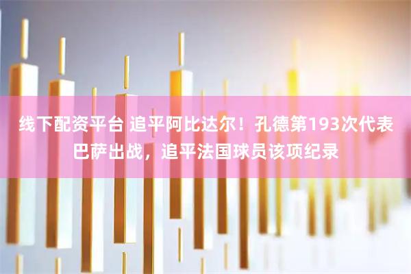 线下配资平台 追平阿比达尔！孔德第193次代表巴萨出战，追平法国球员该项纪录