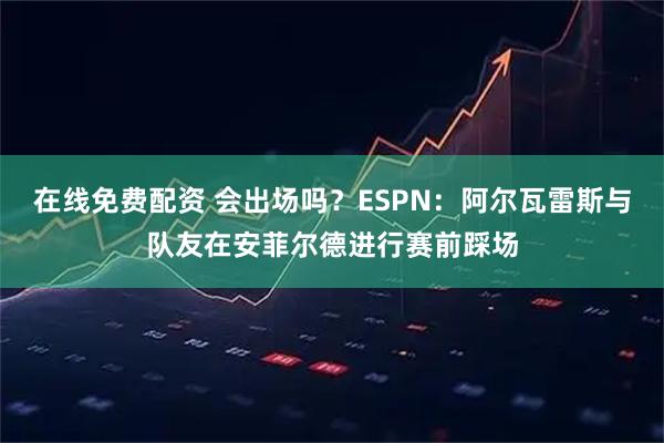 在线免费配资 会出场吗？ESPN：阿尔瓦雷斯与队友在安菲尔德进行赛前踩场